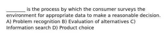 ________ is the process by which the consumer surveys the environment for appropriate data to make a reasonable decision. A) Problem recognition B) Evaluation of alternatives C) Information search D) Product choice