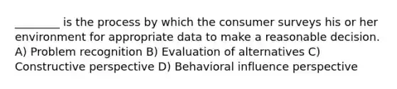 ________ is the process by which the consumer surveys his or her environment for appropriate data to make a reasonable decision. A) Problem recognition B) Evaluation of alternatives C) Constructive perspective D) Behavioral influence perspective