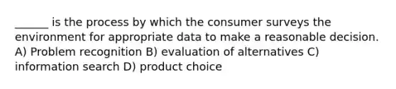 ______ is the process by which the consumer surveys the environment for appropriate data to make a reasonable decision. A) Problem recognition B) evaluation of alternatives C) information search D) product choice