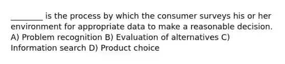 ________ is the process by which the consumer surveys his or her environment for appropriate data to make a reasonable decision. A) Problem recognition B) Evaluation of alternatives C) Information search D) Product choice