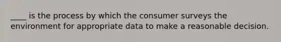 ____ is the process by which the consumer surveys the environment for appropriate data to make a reasonable decision.