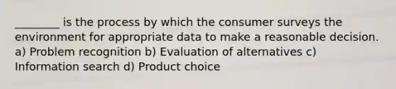 ________ is the process by which the consumer surveys the environment for appropriate data to make a reasonable decision. a) Problem recognition b) Evaluation of alternatives c) Information search d) Product choice