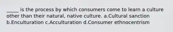 _____ is the process by which consumers come to learn a culture other than their natural, native culture. a.Cultural sanction b.Enculturation c.Acculturation d.Consumer ethnocentrism