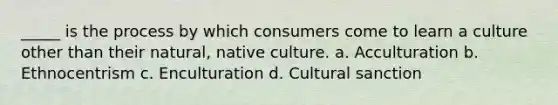 _____ is the process by which consumers come to learn a culture other than their natural, native culture. a. Acculturation b. Ethnocentrism c. Enculturation d. Cultural sanction