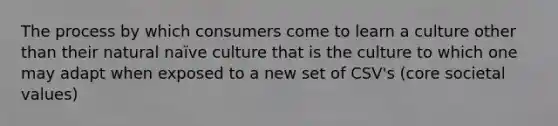 The process by which consumers come to learn a culture other than their natural naïve culture that is the culture to which one may adapt when exposed to a new set of CSV's (core societal values)