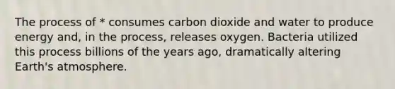 The process of * consumes carbon dioxide and water to produce energy and, in the process, releases oxygen. Bacteria utilized this process billions of the years ago, dramatically altering Earth's atmosphere.