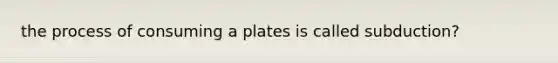 the process of consuming a plates is called subduction?