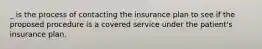 _ is the process of contacting the insurance plan to see if the proposed procedure is a covered service under the patient's insurance plan.