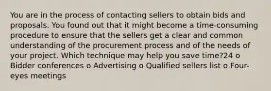 You are in the process of contacting sellers to obtain bids and proposals. You found out that it might become a time-consuming procedure to ensure that the sellers get a clear and common understanding of the procurement process and of the needs of your project. Which technique may help you save time?24 o Bidder conferences o Advertising o Qualified sellers list o Four-eyes meetings