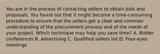 You are in the process of contacting sellers to obtain bids and proposals. You found out that it might become a time-consuming procedure to ensure that the sellers get a clear and common understanding of the procurement process and of the needs of your project. Which technique may help you save time? A. Bidder conferences B. Advertising C. Qualified sellers list D. Four-eyes meetings