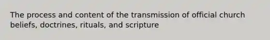 The process and content of the transmission of official church beliefs, doctrines, rituals, and scripture