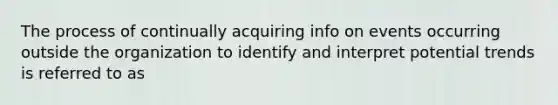 The process of continually acquiring info on events occurring outside the organization to identify and interpret potential trends is referred to as