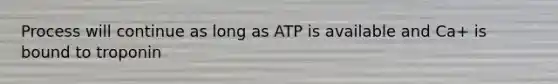 Process will continue as long as ATP is available and Ca+ is bound to troponin