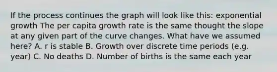 If the process continues the graph will look like this: exponential growth The per capita growth rate is the same thought the slope at any given part of the curve changes. What have we assumed here? A. r is stable B. Growth over discrete time periods (e.g. year) C. No deaths D. Number of births is the same each year