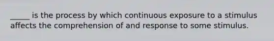 _____ is the process by which continuous exposure to a stimulus affects the comprehension of and response to some stimulus.