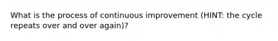 What is the process of continuous improvement (HINT: the cycle repeats over and over again)?