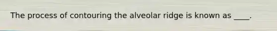 The process of contouring the alveolar ridge is known as ____.