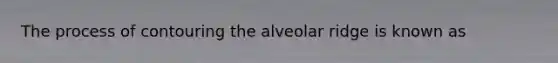 The process of contouring the alveolar ridge is known as