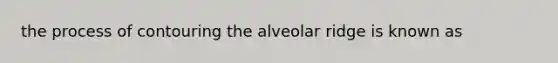 the process of contouring the alveolar ridge is known as