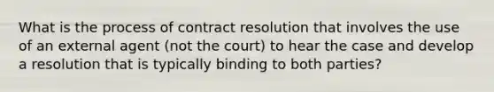 What is the process of contract resolution that involves the use of an external agent (not the court) to hear the case and develop a resolution that is typically binding to both parties?