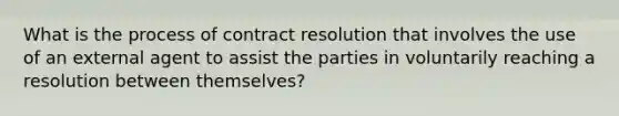 What is the process of contract resolution that involves the use of an external agent to assist the parties in voluntarily reaching a resolution between themselves?