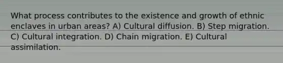 What process contributes to the existence and growth of ethnic enclaves in urban areas? A) Cultural diffusion. B) Step migration. C) Cultural integration. D) Chain migration. E) Cultural assimilation.