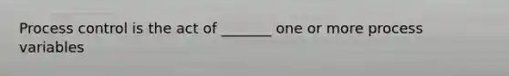 Process control is the act of _______ one or more process variables