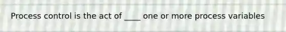 Process control is the act of ____ one or more process variables