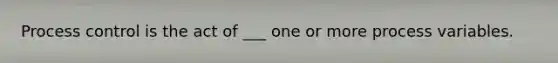 Process control is the act of ___ one or more process variables.