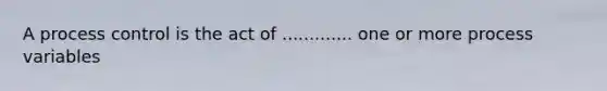 A process control is the act of ............. one or more process variables