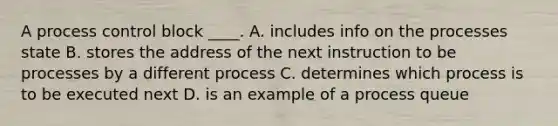 A process control block ____. A. includes info on the processes state B. stores the address of the next instruction to be processes by a different process C. determines which process is to be executed next D. is an example of a process queue