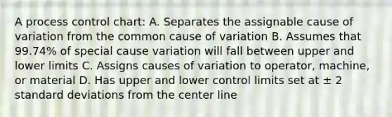 A process control chart: A. Separates the assignable cause of variation from the common cause of variation B. Assumes that 99.74% of special cause variation will fall between upper and lower limits C. Assigns causes of variation to operator, machine, or material D. Has upper and lower control limits set at ± 2 standard deviations from the center line