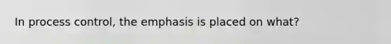 In process control, the emphasis is placed on what?