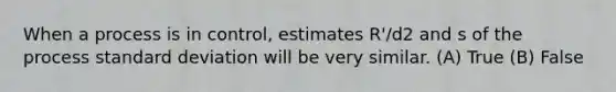 When a process is in control, estimates R'/d2 and s of the process standard deviation will be very similar. (A) True (B) False