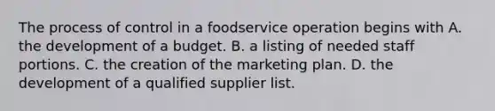 The process of control in a foodservice operation begins with A. the development of a budget. B. a listing of needed staff portions. C. the creation of the marketing plan. D. the development of a qualified supplier list.