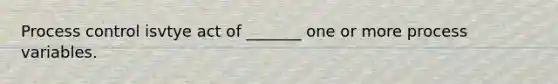 Process control isvtye act of _______ one or more process variables.