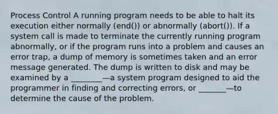 Process Control A running program needs to be able to halt its execution either normally (end()) or abnormally (abort()). If a system call is made to terminate the currently running program abnormally, or if the program runs into a problem and causes an error trap, a dump of memory is sometimes taken and an error message generated. The dump is written to disk and may be examined by a ________—a system program designed to aid the programmer in finding and correcting errors, or _______—to determine the cause of the problem.