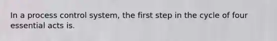 In a process control system, the first step in the cycle of four essential acts is.