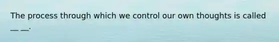 The process through which we control our own thoughts is called __ __.