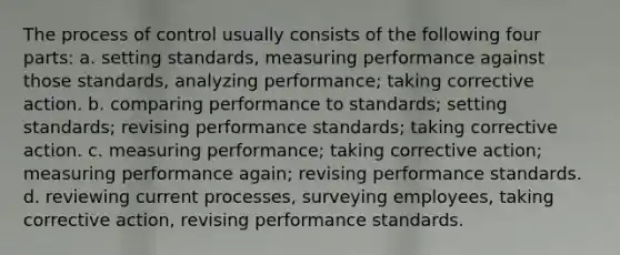 The process of control usually consists of the following four parts: a. setting standards, measuring performance against those standards, analyzing performance; taking corrective action. b. comparing performance to standards; setting standards; revising performance standards; taking corrective action. c. measuring performance; taking corrective action; measuring performance again; revising performance standards. d. reviewing current processes, surveying employees, taking corrective action, revising performance standards.