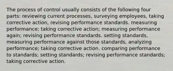 The process of control usually consists of the following four parts: reviewing current processes, surveying employees, taking corrective action, revising performance standards. measuring performance; taking corrective action; measuring performance again; revising performance standards. setting standards, measuring performance against those standards, analyzing performance; taking corrective action. comparing performance to standards; setting standards; revising performance standards; taking corrective action.