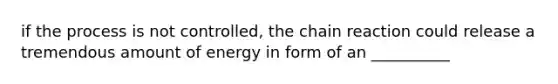 if the process is not controlled, the chain reaction could release a tremendous amount of energy in form of an __________