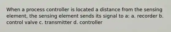 When a process controller is located a distance from the sensing element, the sensing element sends its signal to a: a. recorder b. control valve c. transmitter d. controller