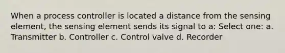 When a process controller is located a distance from the sensing element, the sensing element sends its signal to a: Select one: a. Transmitter b. Controller c. Control valve d. Recorder