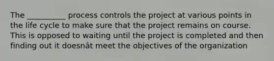 The __________ process controls the project at various points in the life cycle to make sure that the project remains on course. This is opposed to waiting until the project is completed and then finding out it doesnât meet the objectives of the organization