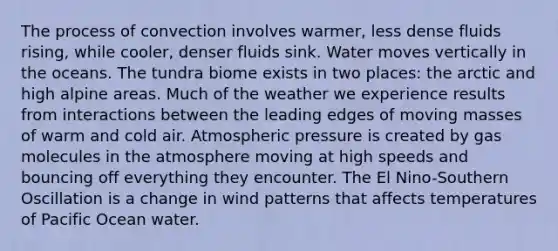 The process of convection involves warmer, less dense fluids rising, while cooler, denser fluids sink. Water moves vertically in the oceans. The tundra biome exists in two places: the arctic and high alpine areas. Much of the weather we experience results from interactions between the leading edges of moving masses of warm and cold air. Atmospheric pressure is created by gas molecules in the atmosphere moving at high speeds and bouncing off everything they encounter. The El Nino-Southern Oscillation is a change in wind patterns that affects temperatures of Pacific Ocean water.