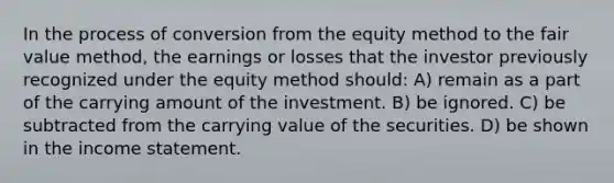 In the process of conversion from the equity method to the fair value method, the earnings or losses that the investor previously recognized under the equity method should: A) remain as a part of the carrying amount of the investment. B) be ignored. C) be subtracted from the carrying value of the securities. D) be shown in the income statement.