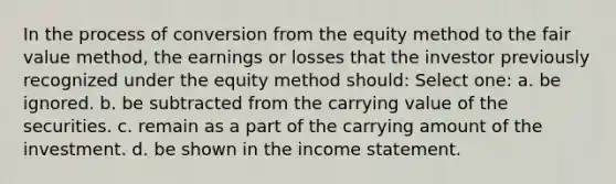 In the process of conversion from the <a href='https://www.questionai.com/knowledge/ki7lkDLA29-equity-method' class='anchor-knowledge'>equity method</a> to the <a href='https://www.questionai.com/knowledge/k8PZGITvcN-fair-value' class='anchor-knowledge'>fair value</a> method, the earnings or losses that the investor previously recognized under the equity method should: Select one: a. be ignored. b. be subtracted from the carrying value of the securities. c. remain as a part of the carrying amount of the investment. d. be shown in the <a href='https://www.questionai.com/knowledge/kCPMsnOwdm-income-statement' class='anchor-knowledge'>income statement</a>.