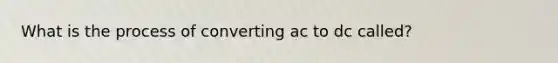 What is the process of converting ac to dc called?