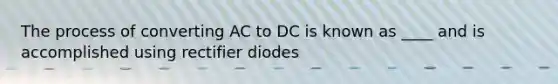 The process of converting AC to DC is known as ____ and is accomplished using rectifier diodes